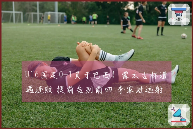 U16国足0-1负于巴西！蒙太古杯遭遇连败 提前告别前四 李家进远射险些得分
