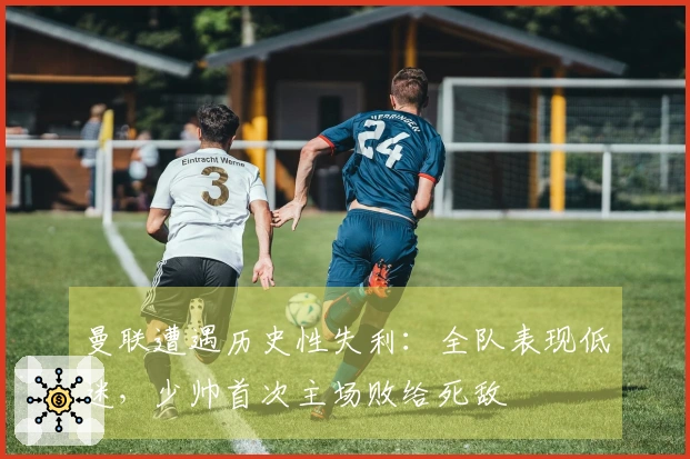 曼联遭遇历史性失利：全队表现低迷，少帅首次主场败给死敌