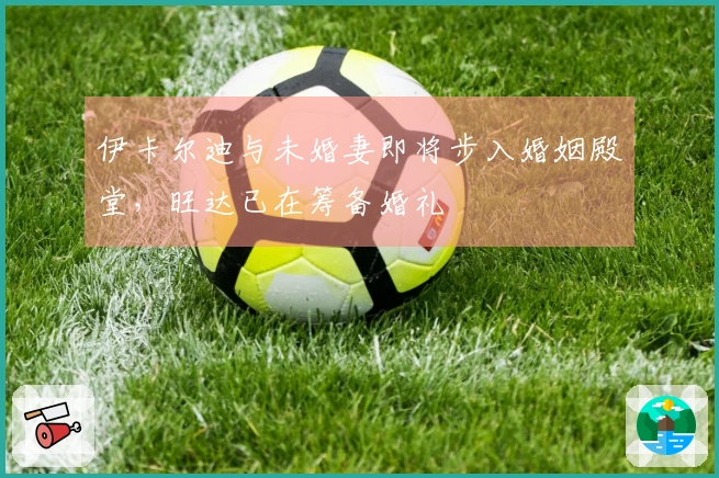 伊卡尔迪与未婚妻即将步入婚姻殿堂，旺达已在筹备婚礼