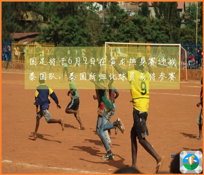 国足将于6月9日在黄龙热身赛迎战泰国队，泰国新归化球员或将参赛