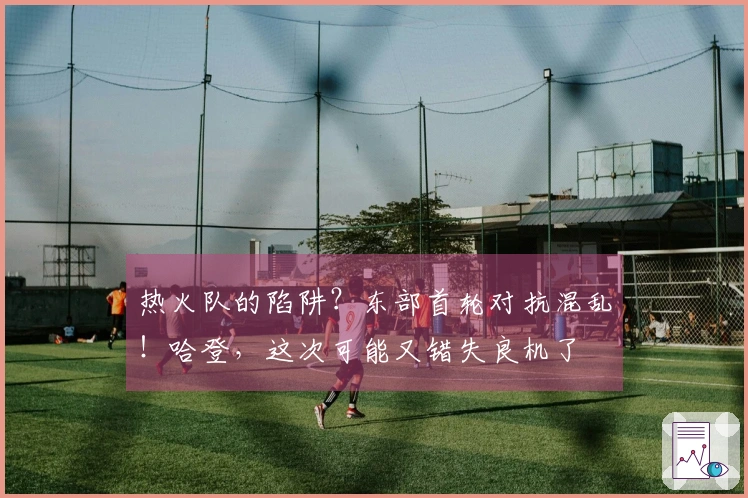 热火队的陷阱？东部首轮对抗混乱！哈登，这次可能又错失良机了