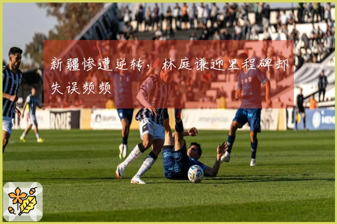 新疆惨遭逆转，林庭谦迎里程碑却失误频频