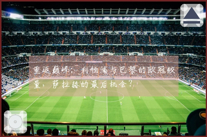 重返巅峰：利物浦与巴黎的欧冠较量，萨拉赫的最后机会？
