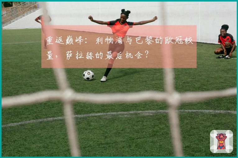 重返巅峰：利物浦与巴黎的欧冠较量，萨拉赫的最后机会？