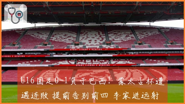 U16国足0-1负于巴西!蒙太古杯遭遇连败 提前告别前四 李家进远射险些得分