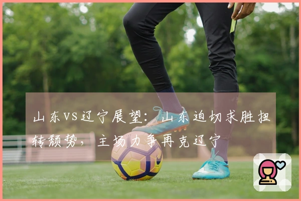 山东vs辽宁展望：山东迫切求胜扭转颓势，主场力争再克辽宁