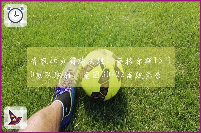 香农26分罚球决胜！英格尔斯15+10助队取胜，奎因30+22高效无奈