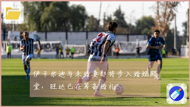 伊卡尔迪与未婚妻即将步入婚姻殿堂，旺达已在筹备婚礼