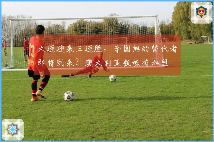 大连迎来三连胜，李国旭的替代者即将到来？澳大利亚教练将加盟