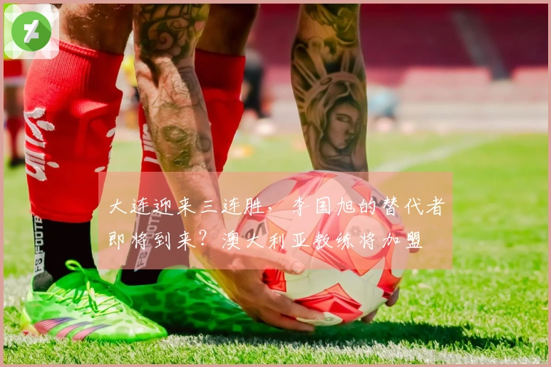 大连迎来三连胜，李国旭的替代者即将到来？澳大利亚教练将加盟