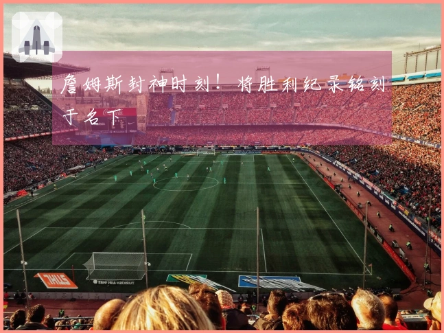 詹姆斯封神时刻！将胜利纪录铭刻于名下