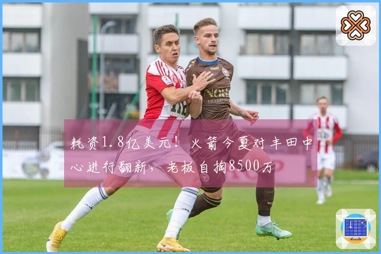 耗资1.8亿美元!火箭今夏对丰田中心进行翻新,老板自掏8500万